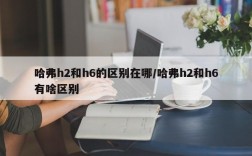 哈弗h2和h6的区别在哪/哈弗h2和h6有啥区别