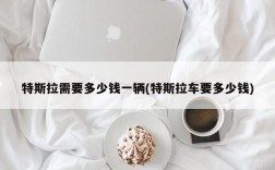 特斯拉需要多少钱一辆(特斯拉车要多少钱)