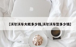 【沃尔沃车大概多少钱,沃尔沃车型多少钱】