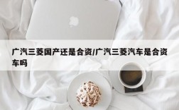 广汽三菱国产还是合资/广汽三菱汽车是合资车吗